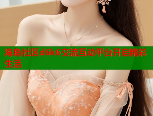 海角社区d6k6交流互动平台开启精彩生活  第2张