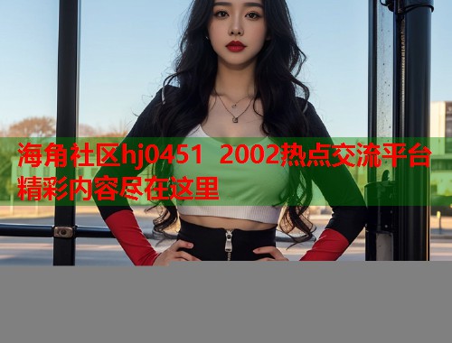 海角社区hj0451 2002热点交流平台精彩内容尽在这里  第1张