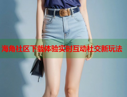 海角社区下载体验实时互动社交新玩法  第1张