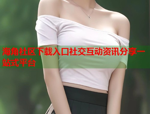 海角社区下载入口社交互动资讯分享一站式平台  第1张