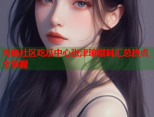 海角社区吃瓜中心张津瑜爆料汇总热点全掌握  第2张