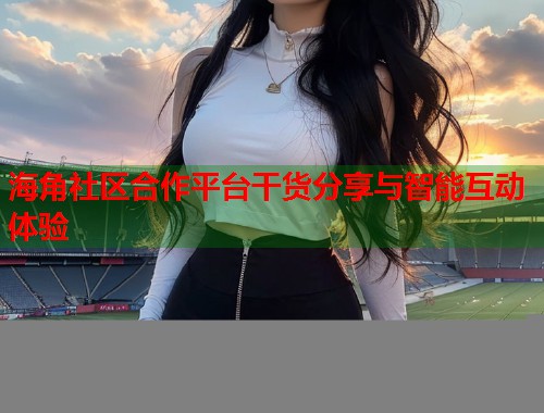 海角社区合作平台干货分享与智能互动体验  第1张