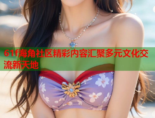 61f海角社区精彩内容汇聚多元文化交流新天地  第1张