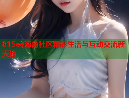815ee海角社区精彩生活与互动交流新天地  第1张