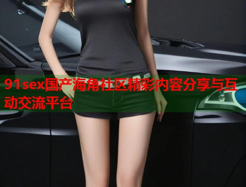 91sex国产海角社区精彩内容分享与互动交流平台  第1张