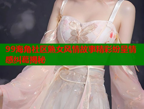 99海角社区熟女风情故事精彩纷呈情感纠葛揭秘  第1张