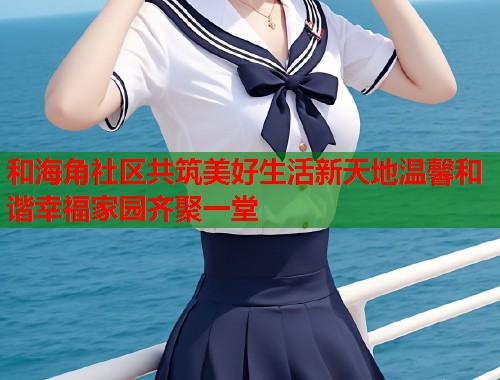 和海角社区共筑美好生活新天地温馨和谐幸福家园齐聚一堂 第2张 和海角社区共筑美好生活新天地温馨和谐幸福家园齐聚一堂 第2张