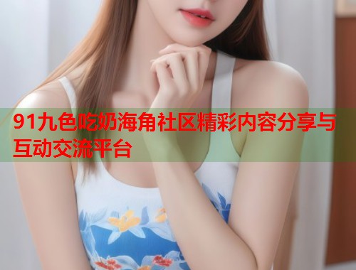 91九色吃奶海角社区精彩内容分享与互动交流平台  第1张