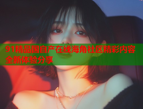 91精品国自产在线海角社区精彩内容全新体验分享  第1张