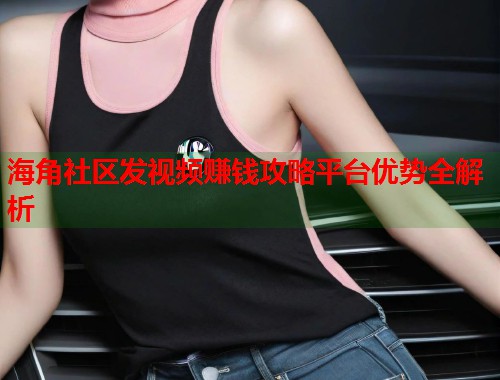 海角社区发视频赚钱攻略平台优势全解析  第1张