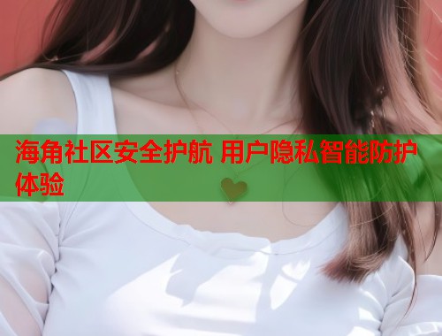 海角社区安全护航 用户隐私智能防护体验  第1张