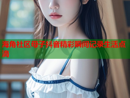 海角社区母子抖音精彩瞬间记录生活点滴 第1张 海角社区母子抖音精彩瞬间记录生活点滴 第1张