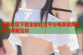 海角社区下载全能社交平台畅享视频分享与邻里互动