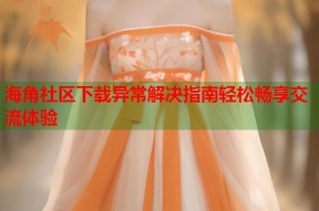 海角社区下载异常解决指南轻松畅享交流体验