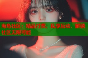 海角社区：精品付费，私享互动，解锁社区无限可能