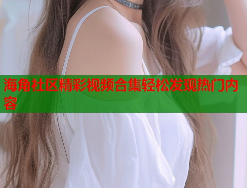 海角社区精彩视频合集轻松发现热门内容  第1张