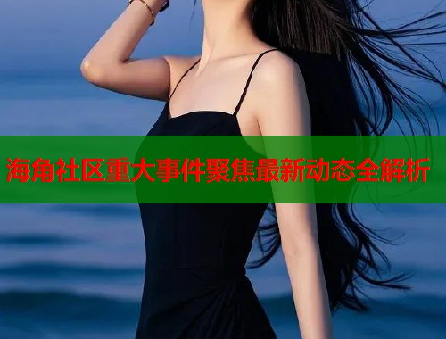 海角社区重大事件聚焦最新动态全解析  第1张