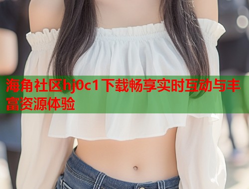 海角社区hj0c1下载畅享实时互动与丰富资源体验  第1张