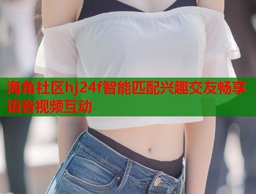 海角社区hj24f智能匹配兴趣交友畅享语音视频互动  第1张