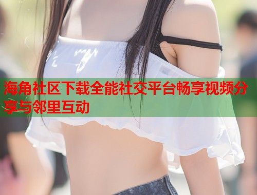 海角社区下载全能社交平台畅享视频分享与邻里互动  第1张